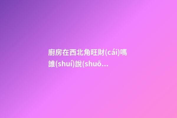 廚房在西北角旺財(cái)嗎 誰(shuí)說(shuō)廚房在西北角風(fēng)水不好